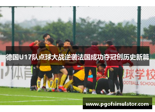 德国U17队点球大战逆袭法国成功夺冠创历史新篇 德国U17队点球大战逆袭法国成功夺冠创历史新篇