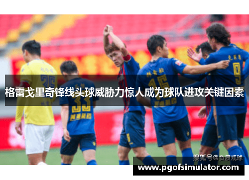 格雷戈里奇锋线头球威胁力惊人成为球队进攻关键因素