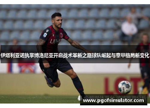 伊塔利亚诺执掌博洛尼亚开启战术革新之路球队崛起与意甲格局新变化