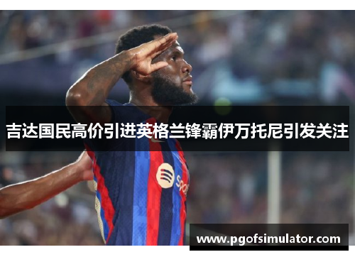 吉达国民高价引进英格兰锋霸伊万托尼引发关注
