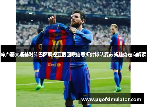 库卢塞夫斯基对阵巴萨展现亚冠回暖信号折射球队复苏新趋势走向解读