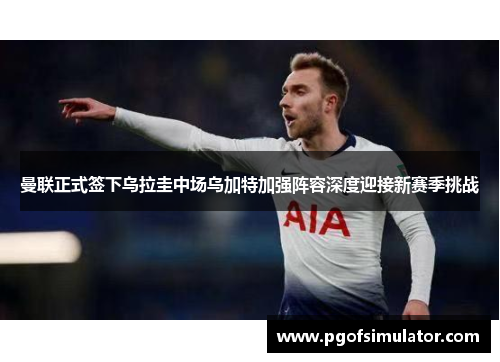 曼联正式签下乌拉圭中场乌加特加强阵容深度迎接新赛季挑战