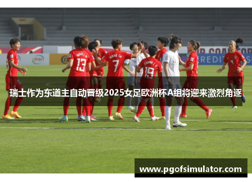 瑞士作为东道主自动晋级2025女足欧洲杯A组将迎来激烈角逐