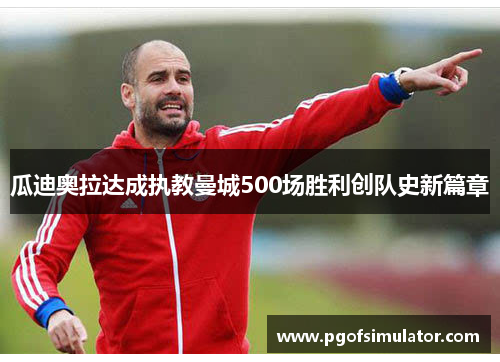 瓜迪奥拉达成执教曼城500场胜利创队史新篇章 瓜迪奥拉达成执教曼城500场胜利创队史新篇章